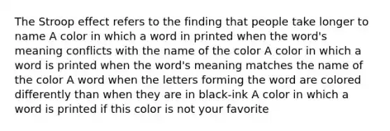 The Stroop effect refers to the finding that people take longer to name A color in which a word in printed when the word's meaning conflicts with the name of the color A color in which a word is printed when the word's meaning matches the name of the color A word when the letters forming the word are colored differently than when they are in black-ink A color in which a word is printed if this color is not your favorite