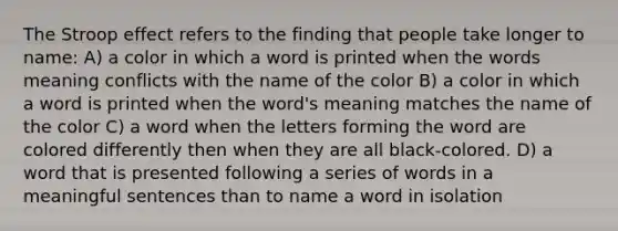 The Stroop effect refers to the finding that people take longer to name: A) a color in which a word is printed when the words meaning conflicts with the name of the color B) a color in which a word is printed when the word's meaning matches the name of the color C) a word when the letters forming the word are colored differently then when they are all black-colored. D) a word that is presented following a series of words in a meaningful sentences than to name a word in isolation