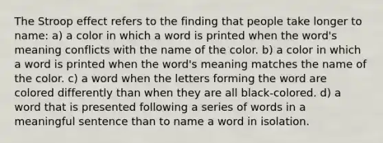 The Stroop effect refers to the finding that people take longer to name: a) a color in which a word is printed when the word's meaning conflicts with the name of the color. b) a color in which a word is printed when the word's meaning matches the name of the color. c) a word when the letters forming the word are colored differently than when they are all black-colored. d) a word that is presented following a series of words in a meaningful sentence than to name a word in isolation.