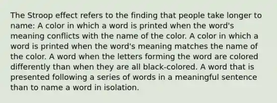 The Stroop effect refers to the finding that people take longer to name: A color in which a word is printed when the word's meaning conflicts with the name of the color. A color in which a word is printed when the word's meaning matches the name of the color. A word when the letters forming the word are colored differently than when they are all black-colored. A word that is presented following a series of words in a meaningful sentence than to name a word in isolation.