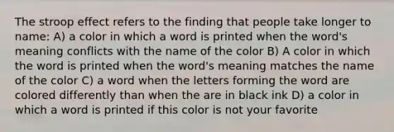 The stroop effect refers to the finding that people take longer to name: A) a color in which a word is printed when the word's meaning conflicts with the name of the color B) A color in which the word is printed when the word's meaning matches the name of the color C) a word when the letters forming the word are colored differently than when the are in black ink D) a color in which a word is printed if this color is not your favorite