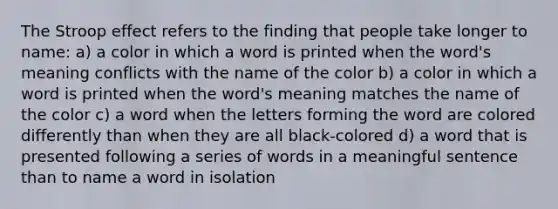 The Stroop effect refers to the finding that people take longer to name: a) a color in which a word is printed when the word's meaning conflicts with the name of the color b) a color in which a word is printed when the word's meaning matches the name of the color c) a word when the letters forming the word are colored differently than when they are all black-colored d) a word that is presented following a series of words in a meaningful sentence than to name a word in isolation