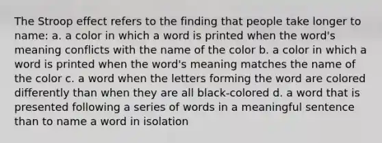 The Stroop effect refers to the finding that people take longer to name: a. a color in which a word is printed when the word's meaning conflicts with the name of the color b. a color in which a word is printed when the word's meaning matches the name of the color c. a word when the letters forming the word are colored differently than when they are all black-colored d. a word that is presented following a series of words in a meaningful sentence than to name a word in isolation