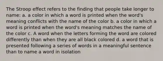 The Stroop effect refers to the finding that people take longer to name: a. a color in which a word is printed when the word's meaning conflicts with the name of the color b. a color in which a word is printed when the word's meaning matches the name of the color c. A word when the letters forming the word are colored differently than when they are all black colored d. a word that is presented following a series of words in a meaningful sentence than to name a word in isolation