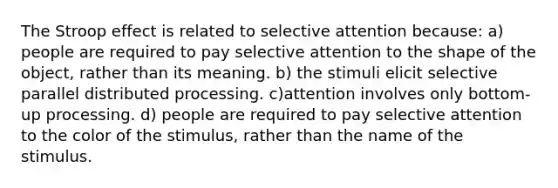 The Stroop effect is related to selective attention because: a) people are required to pay selective attention to the shape of the object, rather than its meaning. b) the stimuli elicit selective parallel distributed processing. c)attention involves only bottom-up processing. d) people are required to pay selective attention to the color of the stimulus, rather than the name of the stimulus.