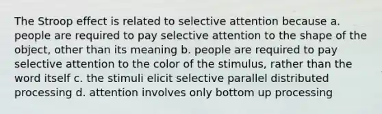 The Stroop effect is related to selective attention because a. people are required to pay selective attention to the shape of the object, other than its meaning b. people are required to pay selective attention to the color of the stimulus, rather than the word itself c. the stimuli elicit selective parallel distributed processing d. attention involves only bottom up processing