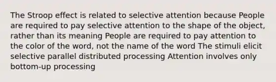 The Stroop effect is related to selective attention because People are required to pay selective attention to the shape of the object, rather than its meaning People are required to pay attention to the color of the word, not the name of the word The stimuli elicit selective parallel distributed processing Attention involves only bottom-up processing