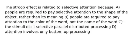 The stroop effect is related to selective attention because: A) people are required to pay selective attention to the shape of the object, rather than its meaning B) people are required to pay attention to the color of the word, not the name of the word C) the stimuli elicit selective parallel distributed processing D) attention involves only bottom-up processing