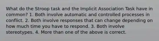 What do the Stroop task and the Implicit Association Task have in common? 1. Both involve automatic and controlled processes in conflict. 2. Both involve responses that can change depending on how much time you have to respond. 3. Both involve stereotypes. 4. More than one of the above is correct.