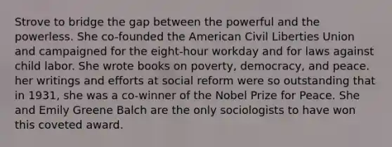 Strove to bridge the gap between the powerful and the powerless. She co-founded the American Civil Liberties Union and campaigned for the eight-hour workday and for laws against child labor. She wrote books on poverty, democracy, and peace. her writings and efforts at social reform were so outstanding that in 1931, she was a co-winner of the Nobel Prize for Peace. She and Emily Greene Balch are the only sociologists to have won this coveted award.