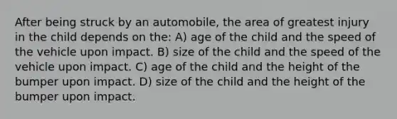 After being struck by an automobile, the area of greatest injury in the child depends on the: A) age of the child and the speed of the vehicle upon impact. B) size of the child and the speed of the vehicle upon impact. C) age of the child and the height of the bumper upon impact. D) size of the child and the height of the bumper upon impact.