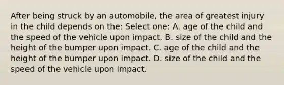 After being struck by an automobile, the area of greatest injury in the child depends on the: Select one: A. age of the child and the speed of the vehicle upon impact. B. size of the child and the height of the bumper upon impact. C. age of the child and the height of the bumper upon impact. D. size of the child and the speed of the vehicle upon impact.