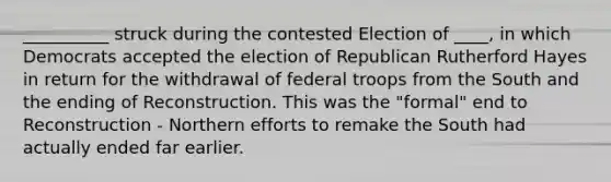 __________ struck during the contested Election of ____, in which Democrats accepted the election of Republican Rutherford Hayes in return for the withdrawal of federal troops from the South and the ending of Reconstruction. This was the "formal" end to Reconstruction - Northern efforts to remake the South had actually ended far earlier.