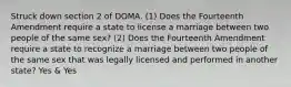 Struck down section 2 of DOMA. (1) Does the Fourteenth Amendment require a state to license a marriage between two people of the same sex? (2) Does the Fourteenth Amendment require a state to recognize a marriage between two people of the same sex that was legally licensed and performed in another state? Yes & Yes