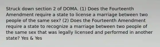 Struck down section 2 of DOMA. (1) Does the Fourteenth Amendment require a state to license a marriage between two people of the same sex? (2) Does the Fourteenth Amendment require a state to recognize a marriage between two people of the same sex that was legally licensed and performed in another state? Yes & Yes