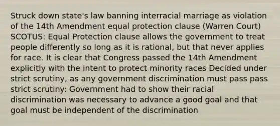 Struck down state's law banning interracial marriage as violation of the 14th Amendment equal protection clause (Warren Court) SCOTUS: Equal Protection clause allows the government to treat people differently so long as it is rational, but that never applies for race. It is clear that Congress passed the 14th Amendment explicitly with the intent to protect minority races Decided under strict scrutiny, as any government discrimination must pass pass strict scrutiny: Government had to show their racial discrimination was necessary to advance a good goal and that goal must be independent of the discrimination