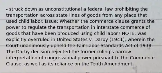 - struck down as unconstitutional a federal law prohibiting the transportation across state lines of goods from any place that used child labor. Issue: Whether the commerce clause grants the power to regulate the transportation in interstate commerce of goods that have been produced using child labor? NOTE: was explicitly overruled in United States v. Darby (1941), wherein the Court unanimously upheld the Fair Labor Standards Act of 1938. The Darby decision rejected the former ruling's narrow interpretation of congressional power pursuant to the Commerce Clause, as well as its reliance on the Tenth Amendment.