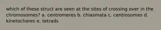 which of these struct are seen at the sites of crossing over in the chromosomes? a. centromeres b. chiasmata c. centrosomes d. kinetochores e. tetrads