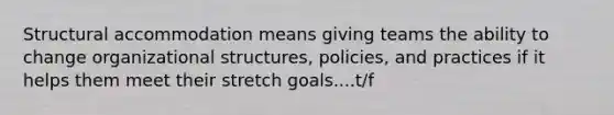 Structural accommodation means giving teams the ability to change organizational structures, policies, and practices if it helps them meet their stretch goals....t/f