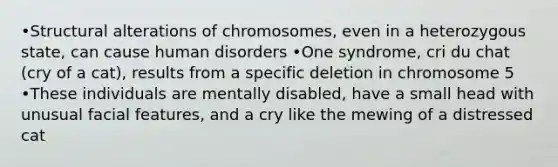 •Structural alterations of chromosomes, even in a heterozygous state, can cause human disorders •One syndrome, cri du chat (cry of a cat), results from a specific deletion in chromosome 5 •These individuals are mentally disabled, have a small head with unusual facial features, and a cry like the mewing of a distressed cat