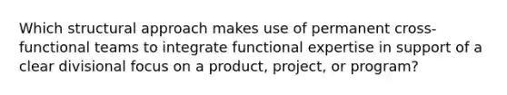 Which structural approach makes use of permanent cross-functional teams to integrate functional expertise in support of a clear divisional focus on a product, project, or program?