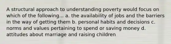 A structural approach to understanding poverty would focus on which of the following... a. the availability of jobs and the barriers in the way of getting them b. personal habits and decisions c. norms and values pertaining to spend or saving money d. attitudes about marriage and raising children