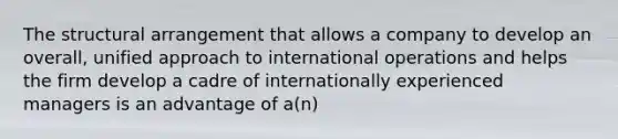 The structural arrangement that allows a company to develop an overall, unified approach to international operations and helps the firm develop a cadre of internationally experienced managers is an advantage of a(n)