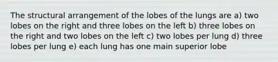 The structural arrangement of the lobes of the lungs are a) two lobes on the right and three lobes on the left b) three lobes on the right and two lobes on the left c) two lobes per lung d) three lobes per lung e) each lung has one main superior lobe