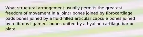 What structural arrangement usually permits the greatest freedom of movement in a joint? bones joined by fibrocartilage pads bones joined by a fluid-filled articular capsule bones joined by a fibrous ligament bones united by a hyaline cartilage bar or plate