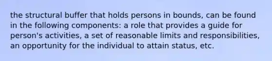 the structural buffer that holds persons in bounds, can be found in the following components: a role that provides a guide for person's activities, a set of reasonable limits and responsibilities, an opportunity for the individual to attain status, etc.