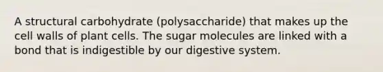 A structural carbohydrate (polysaccharide) that makes up the cell walls of plant cells. The sugar molecules are linked with a bond that is indigestible by our digestive system.