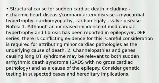 • Structural cause for sudden cardiac death including: - ischaemic heart disease/coronary artery disease - myocardial hypertrophy, cardiomyopathy, cardiomegaly - valve disease Notes: 1. Although an increased incidence of mild cardiac hypertrophy and fibrosis has been reported in epilepsy/SUDEP series, there is conflicting evidence for this. Careful consideration is required for attributing minor cardiac pathologies as the underlying cause of death. 2. Channelopathies and genes causing long QT syndrome may be relevant to both sudden arrhythmic death syndrome (SADS with no gross cardiac pathology) and as a cause of the epilepsy. Consider genetic testing in suspected cases and hereditary implications.