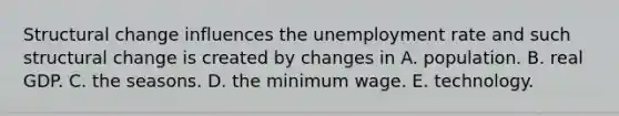 Structural change influences the unemployment rate and such structural change is created by changes in A. population. B. real GDP. C. the seasons. D. the minimum wage. E. technology.