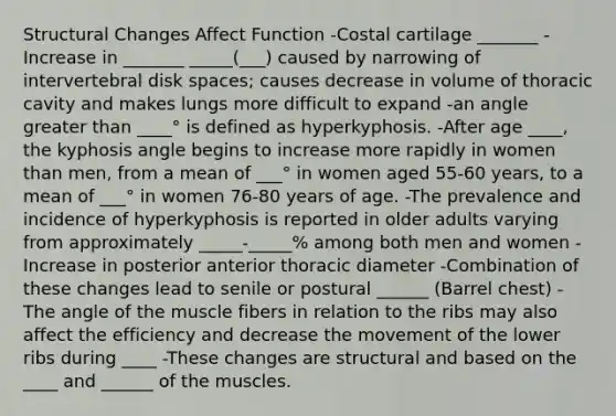 Structural Changes Affect Function -Costal cartilage _______ -Increase in _______ _____(___) caused by narrowing of intervertebral disk spaces; causes decrease in volume of thoracic cavity and makes lungs more difficult to expand -an angle greater than ____° is defined as hyperkyphosis. -After age ____, the kyphosis angle begins to increase more rapidly in women than men, from a mean of ___° in women aged 55-60 years, to a mean of ___° in women 76-80 years of age. -The prevalence and incidence of hyperkyphosis is reported in older adults varying from approximately _____-_____% among both men and women -Increase in posterior anterior thoracic diameter -Combination of these changes lead to senile or postural ______ (Barrel chest) -The angle of the muscle fibers in relation to the ribs may also affect the efficiency and decrease the movement of the lower ribs during ____ -These changes are structural and based on the ____ and ______ of the muscles.