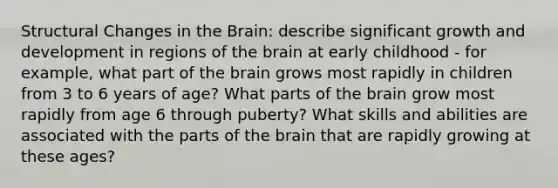 Structural Changes in the Brain: describe significant growth and development in regions of the brain at early childhood - for example, what part of the brain grows most rapidly in children from 3 to 6 years of age? What parts of the brain grow most rapidly from age 6 through puberty? What skills and abilities are associated with the parts of the brain that are rapidly growing at these ages?