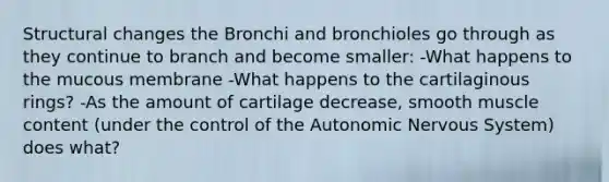 Structural changes the Bronchi and bronchioles go through as they continue to branch and become smaller: -What happens to the mucous membrane -What happens to the cartilaginous rings? -As the amount of cartilage decrease, smooth muscle content (under the control of the Autonomic Nervous System) does what?