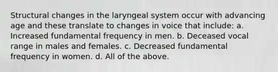 Structural changes in the laryngeal system occur with advancing age and these translate to changes in voice that include: a. Increased fundamental frequency in men. b. Deceased vocal range in males and females. c. Decreased fundamental frequency in women. d. All of the above.