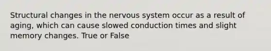 Structural changes in the nervous system occur as a result of aging, which can cause slowed conduction times and slight memory changes. True or False