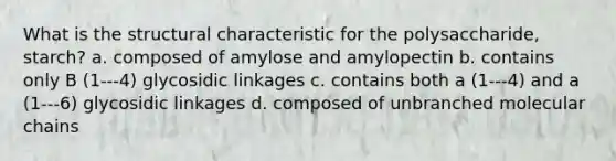 What is the structural characteristic for the polysaccharide, starch? a. composed of amylose and amylopectin b. contains only B (1---4) glycosidic linkages c. contains both a (1---4) and a (1---6) glycosidic linkages d. composed of unbranched molecular chains