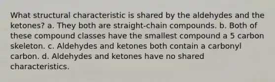 What structural characteristic is shared by the aldehydes and the ketones? a. They both are straight-chain compounds. b. Both of these compound classes have the smallest compound a 5 carbon skeleton. c. Aldehydes and ketones both contain a carbonyl carbon. d. Aldehydes and ketones have no shared characteristics.