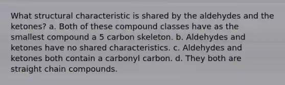 What structural characteristic is shared by the aldehydes and the ketones? a. Both of these compound classes have as the smallest compound a 5 carbon skeleton. b. Aldehydes and ketones have no shared characteristics. c. Aldehydes and ketones both contain a carbonyl carbon. d. They both are straight chain compounds.