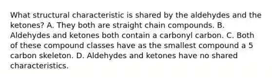 What structural characteristic is shared by the aldehydes and the ketones? A. They both are straight chain compounds. B. Aldehydes and ketones both contain a carbonyl carbon. C. Both of these compound classes have as the smallest compound a 5 carbon skeleton. D. Aldehydes and ketones have no shared characteristics.