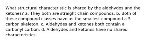 What structural characteristic is shared by the aldehydes and the ketones? a. They both are straight chain compounds. b. Both of these compound classes have as the smallest compound a 5 carbon skeleton. c. Aldehydes and ketones both contain a carbonyl carbon. d. Aldehydes and ketones have no shared characteristics.