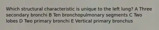 Which structural characteristic is unique to the left lung? A Three secondary bronchi B Ten bronchopulmonary segments C Two lobes D Two primary bronchi E Vertical primary bronchus