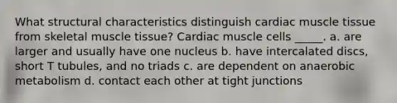 What structural characteristics distinguish cardiac muscle tissue from skeletal muscle tissue? Cardiac muscle cells _____. a. are larger and usually have one nucleus b. have intercalated discs, short T tubules, and no triads c. are dependent on anaerobic metabolism d. contact each other at tight junctions