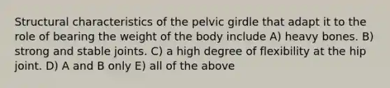 Structural characteristics of the pelvic girdle that adapt it to the role of bearing the weight of the body include A) heavy bones. B) strong and stable joints. C) a high degree of flexibility at the hip joint. D) A and B only E) all of the above