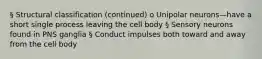 § Structural classification (continued) o Unipolar neurons—have a short single process leaving the cell body § Sensory neurons found in PNS ganglia § Conduct impulses both toward and away from the cell body