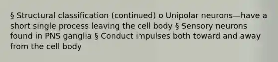 § Structural classification (continued) o Unipolar neurons—have a short single process leaving the cell body § Sensory neurons found in PNS ganglia § Conduct impulses both toward and away from the cell body