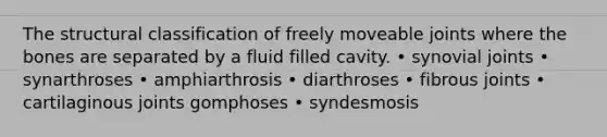 The structural classification of freely moveable joints where the bones are separated by a fluid filled cavity. • synovial joints • synarthroses • amphiarthrosis • diarthroses • fibrous joints • cartilaginous joints gomphoses • syndesmosis