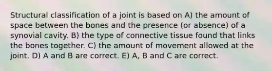 Structural classification of a joint is based on A) the amount of space between the bones and the presence (or absence) of a synovial cavity. B) the type of connective tissue found that links the bones together. C) the amount of movement allowed at the joint. D) A and B are correct. E) A, B and C are correct.